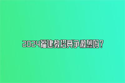 2024福建教招竞争激烈吗？ 