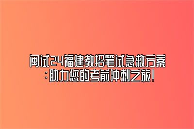 闽试24福建教招笔试急救方案：助力您的考前冲刺之旅！