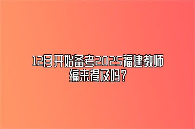 12月开始备考2025福建教师编来得及吗？ 