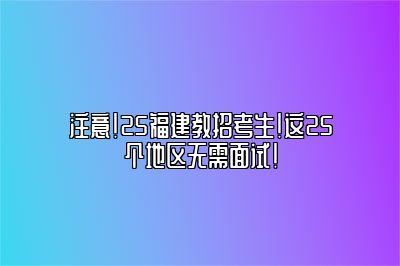 注意！25福建教招考生！这25个地区无需面试！ 