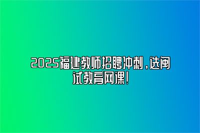 2025福建教师招聘冲刺，选闽试教育网课！ 
