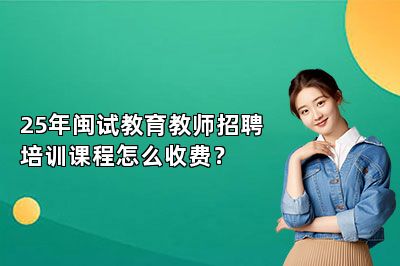 25年闽试教育教师招聘培训课程怎么收费？ 
