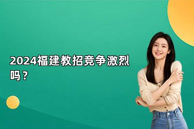 2024福建教招竞争激烈吗？ 